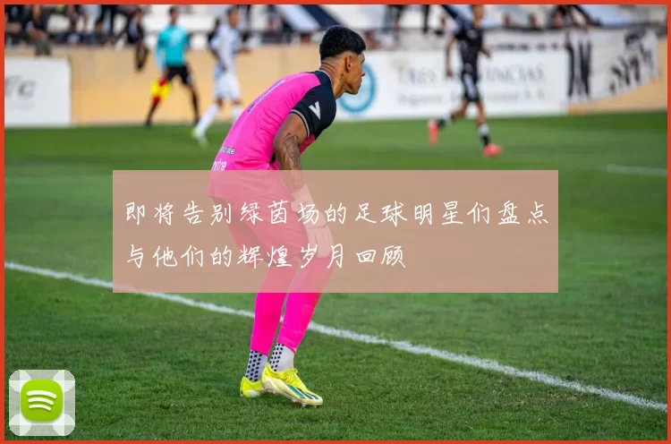 即将告别绿茵场的足球明星们盘点与他们的辉煌岁月回顾