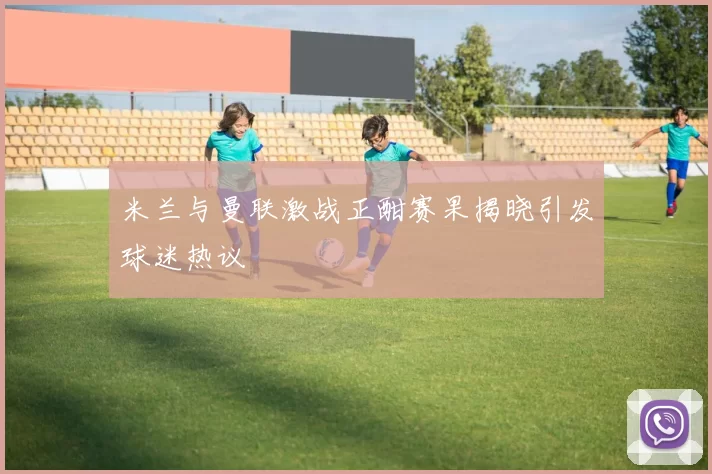 米兰与曼联激战正酣赛果揭晓引发球迷热议