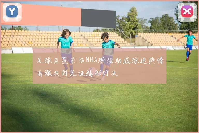 足球巨星亲临NBA现场助威球迷热情高涨共同见证精彩对决