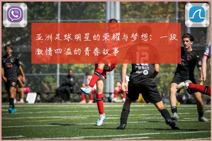 亚洲足球明星的荣耀与梦想：一段激情四溢的青春故事