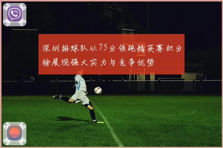 深圳排球队以75分领跑精英赛积分榜展现强大实力与竞争优势