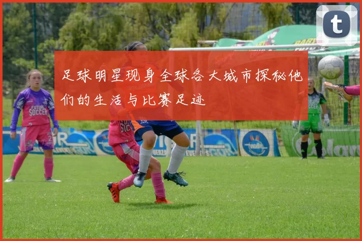 足球明星现身全球各大城市探秘他们的生活与比赛足迹