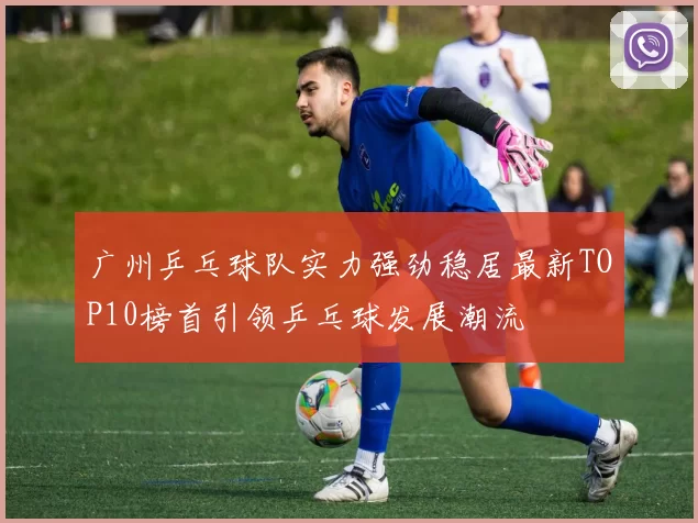 广州乒乓球队实力强劲稳居最新TOP10榜首引领乒乓球发展潮流