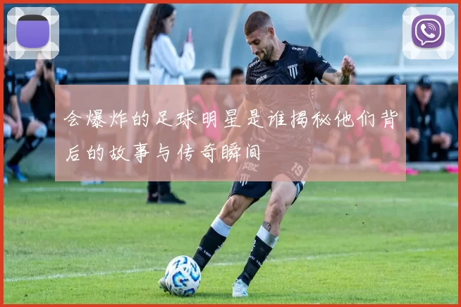会爆炸的足球明星是谁揭秘他们背后的故事与传奇瞬间