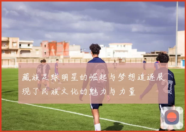 藏族足球明星的崛起与梦想追逐展现了民族文化的魅力与力量