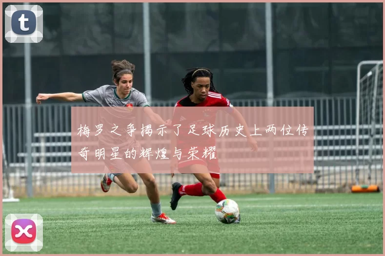 梅罗之争揭示了足球历史上两位传奇明星的辉煌与荣耀