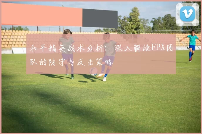 和平精英战术分析：深入解读FPX团队的防守与反击策略