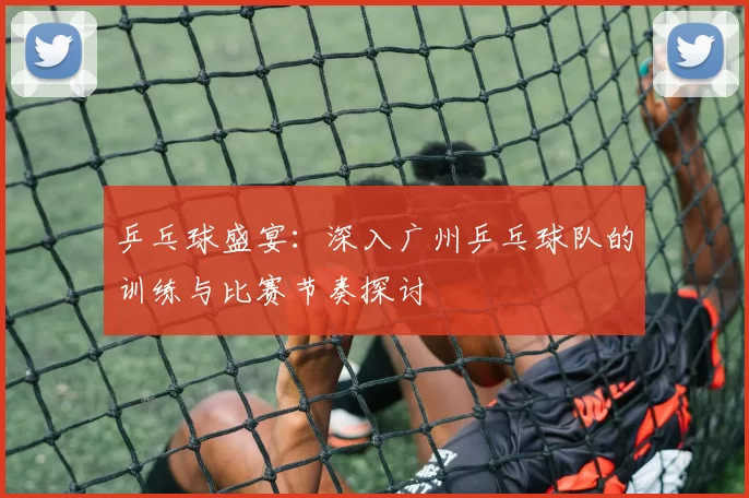 乒乓球盛宴：深入广州乒乓球队的训练与比赛节奏探讨