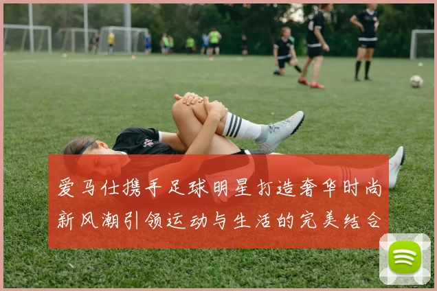 爱马仕携手足球明星打造奢华时尚新风潮引领运动与生活的完美结合