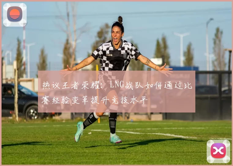 热议王者荣耀：LNG战队如何通过比赛经验变革提升竞技水平