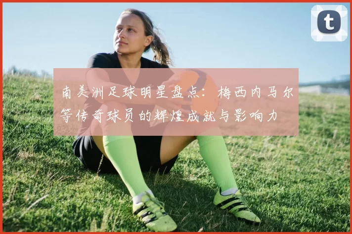 南美洲足球明星盘点：梅西内马尔等传奇球员的辉煌成就与影响力
