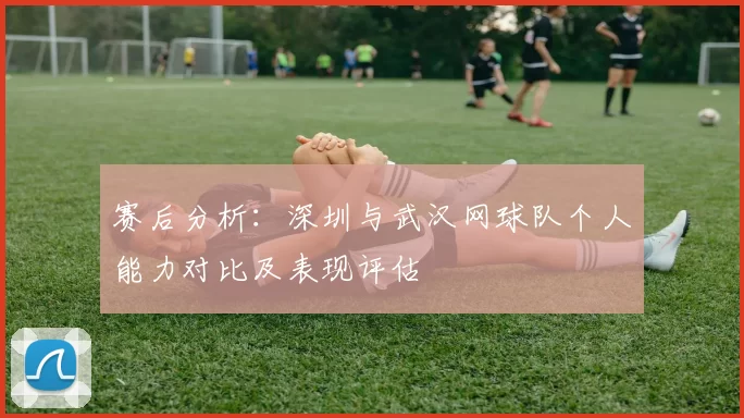 赛后分析：深圳与武汉网球队个人能力对比及表现评估