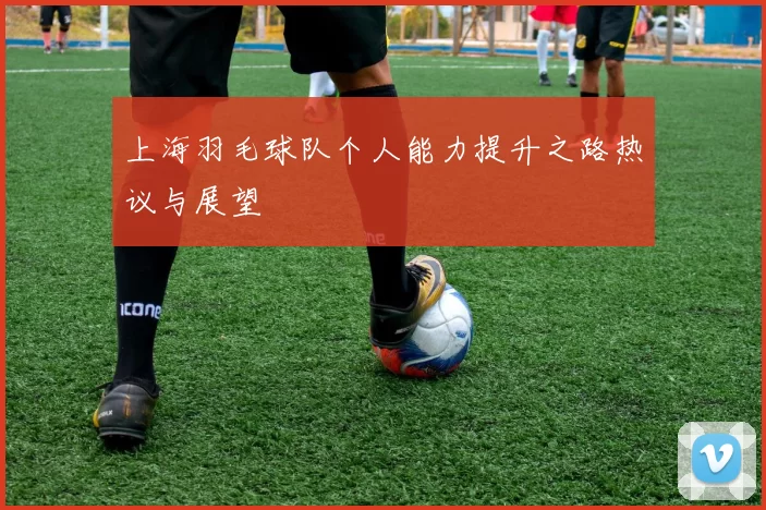 上海羽毛球队个人能力提升之路热议与展望