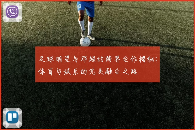 足球明星与邓超的跨界合作揭秘：体育与娱乐的完美融合之路