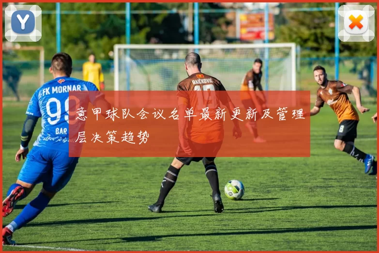 意甲球队会议名单最新更新及管理层决策趋势
