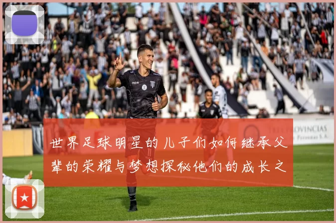 世界足球明星的儿子们如何继承父辈的荣耀与梦想探秘他们的成长之路