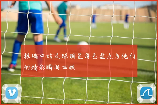 银魂中的足球明星角色盘点与他们的精彩瞬间回顾