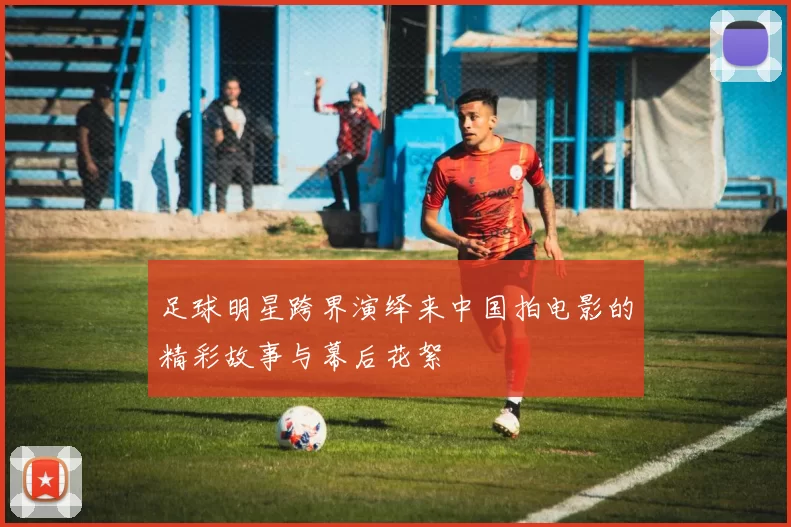 足球明星跨界演绎来中国拍电影的精彩故事与幕后花絮