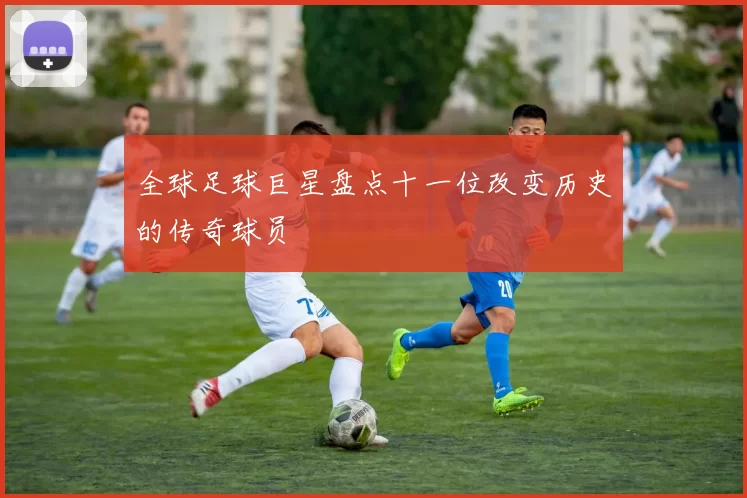 全球足球巨星盘点十一位改变历史的传奇球员