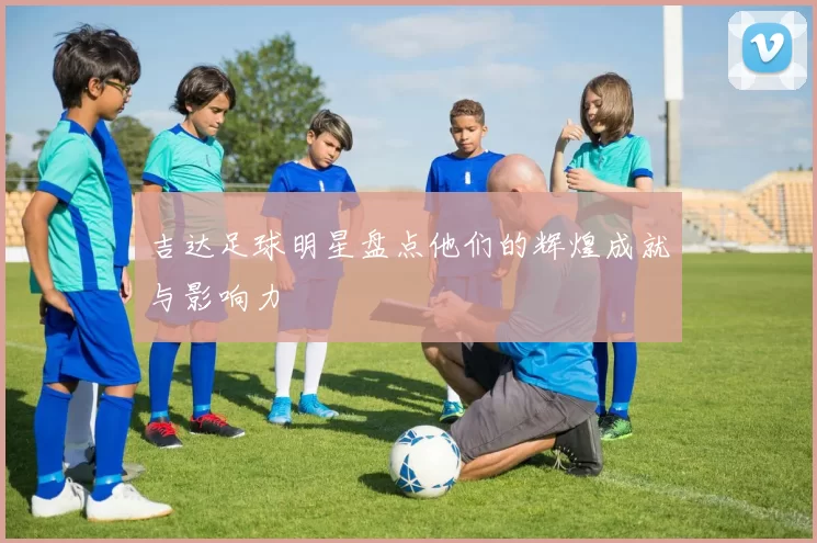 吉达足球明星盘点他们的辉煌成就与影响力