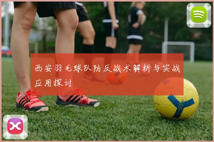 西安羽毛球队防反战术解析与实战应用探讨