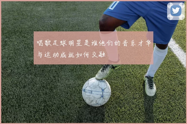 唱歌足球明星是谁他们的音乐才华与运动成就如何交融