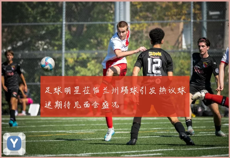 足球明星莅临兰州踢球引发热议球迷期待见面会盛况