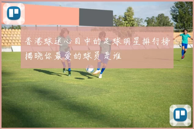 香港球迷心目中的足球明星排行榜揭晓你最爱的球员是谁
