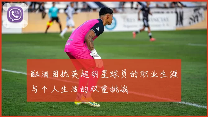 酗酒困扰英超明星球员的职业生涯与个人生活的双重挑战