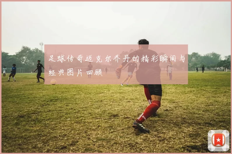 足球传奇迈克尔乔丹的精彩瞬间与经典图片回顾