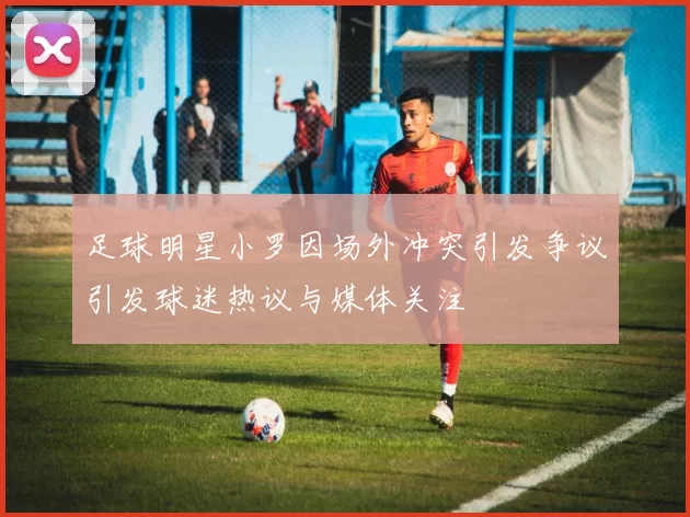 足球明星小罗因场外冲突引发争议引发球迷热议与媒体关注