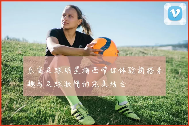 乐高足球明星梅西带你体验拼搭乐趣与足球激情的完美结合