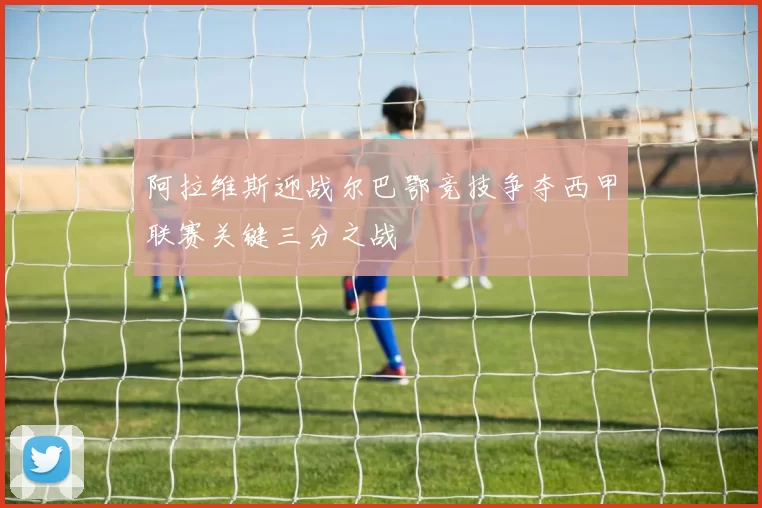 阿拉维斯迎战尔巴鄂竞技争夺西甲联赛关键三分之战