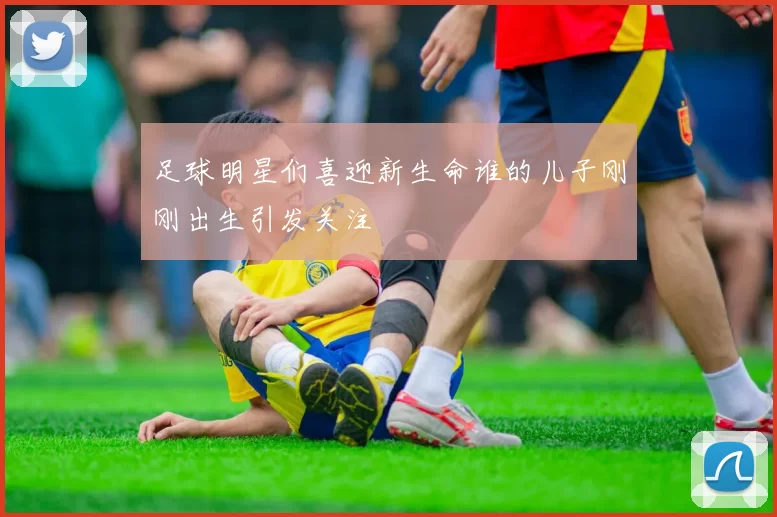 足球明星们喜迎新生命谁的儿子刚刚出生引发关注