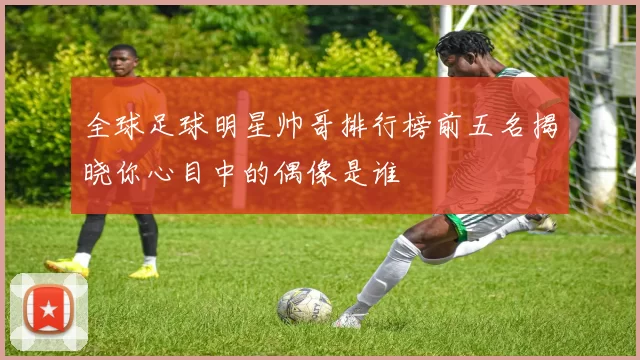 全球足球明星帅哥排行榜前五名揭晓你心目中的偶像是谁